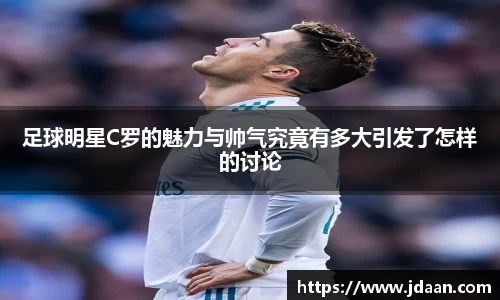 足球明星C罗的魅力与帅气究竟有多大引发了怎样的讨论